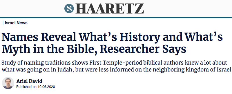 Haaretz header - Names Reveal What’s History and What’s Myth in the Bible, Researcher Says Study of naming traditions shows First Temple-period biblical authors knew a lot about what was going on in Judah, but were less informed on the neighboring kingdom of Israel