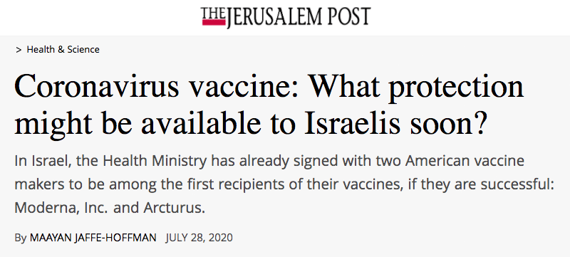 The Jerusalem Post header - Coronavirus vaccine: What protection might be available to Israelis soon? In Israel, the Health Ministry has already signed with two American vaccine makers to be among the first recipients of their vaccines, if they are successful: Moderna, Inc. and Arcturus.
