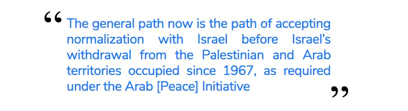 The general path now is the path of accepting normalization with Israel before Israel’s withdrawal from the Palestinian and Arab territories occupied since 1967, as required under the Arab [Peace] Initiative