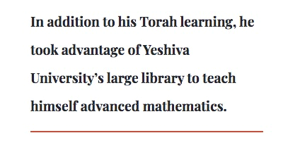 In addition to his Torah learning, he took advantage of Yeshiva University’s large library to teach himself advanced mathematics.